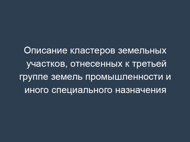 Описание кластеров земельных участков, отнесенных к третьей группе земель промышленности и иного специального назначения