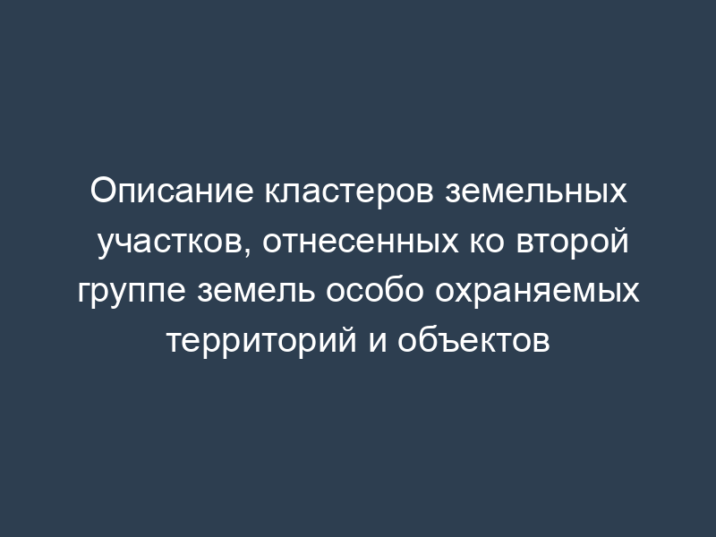 Описание кластеров земельных участков, отнесенных ко второй группе земель особо охраняемых территорий и объектов
