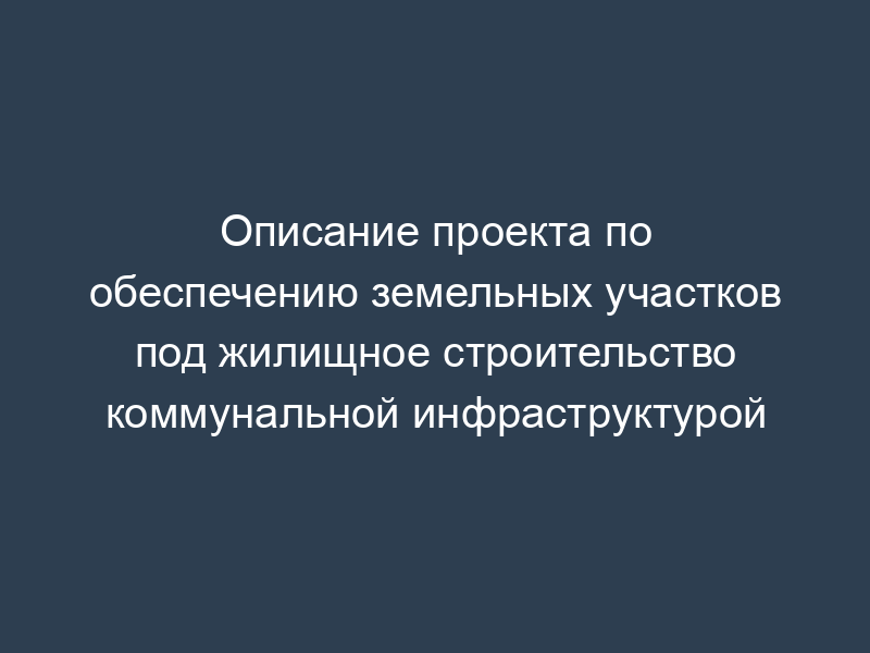 Описание проекта по обеспечению земельных участков под жилищное строительство коммунальной инфраструктурой
