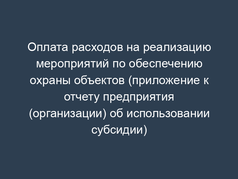 Оплата расходов на реализацию мероприятий по обеспечению охраны объектов (приложение к отчету предприятия (организации) об использовании субсидии)