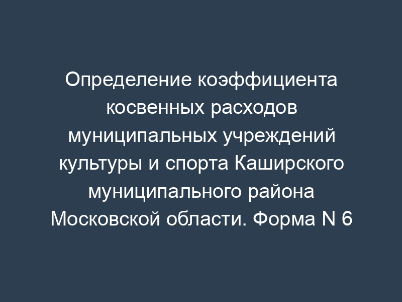 Определение коэффициента косвенных расходов муниципальных учреждений культуры и спорта Каширского муниципального района Московской области. Форма N 6