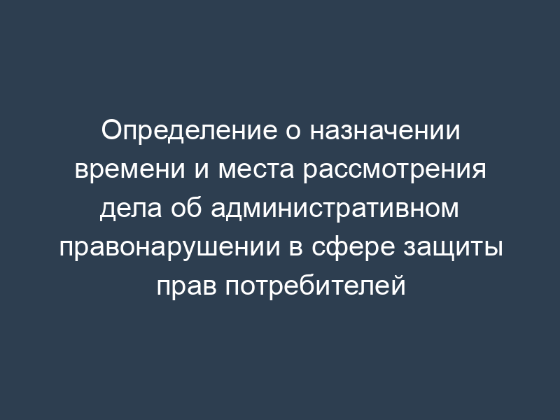 Определение о назначении времени и места рассмотрения дела об административном правонарушении в сфере защиты прав потребителей