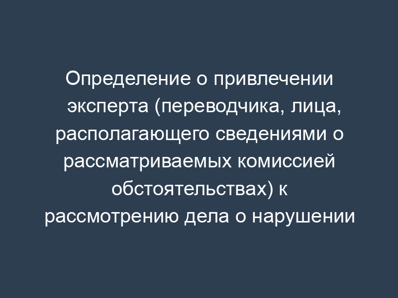 Определение о привлечении эксперта (переводчика, лица, располагающего сведениями о рассматриваемых комиссией обстоятельствах) к рассмотрению дела о нарушении антимонопольного законодательства