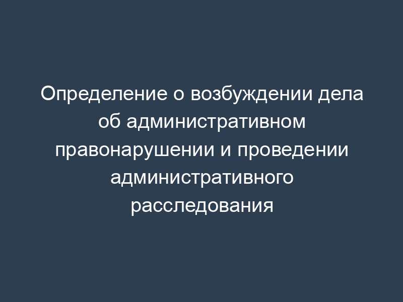Определение о возбуждении дела об административном правонарушении и проведении административного расследования