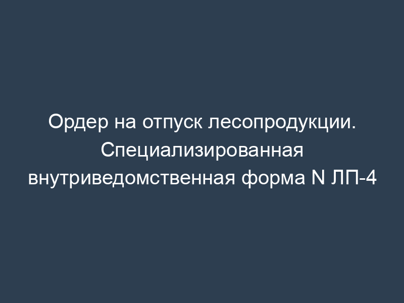 Ордер на отпуск лесопродукции. Специализированная внутриведомственная форма N ЛП-4