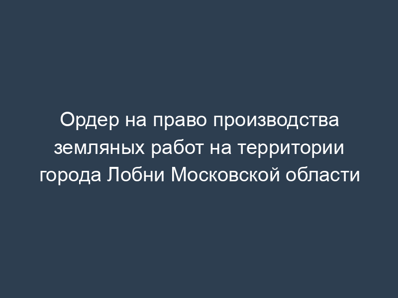 Ордер на право производства земляных работ на территории города Лобни Московской области
