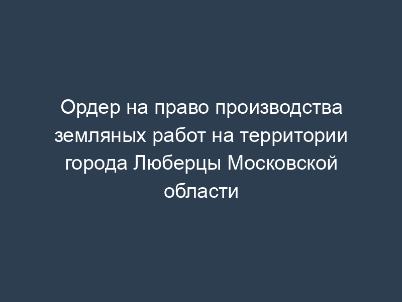 Ордер на право производства земляных работ на территории города Люберцы Московской области