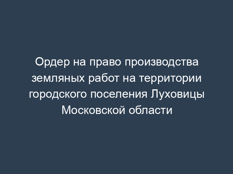 Ордер на право производства земляных работ на территории городского поселения Луховицы Московской области