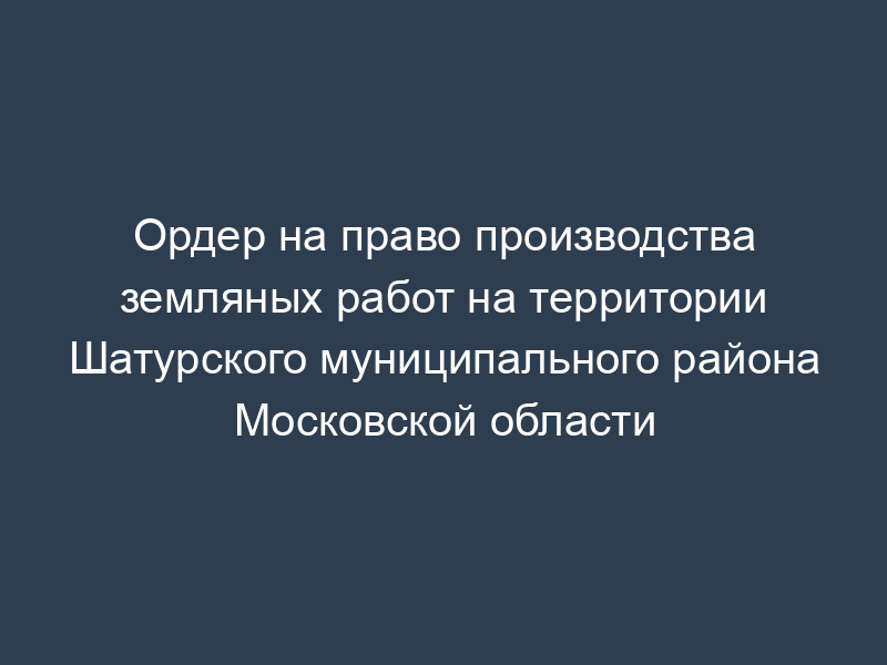 Ордер на право производства земляных работ на территории Шатурского муниципального района Московской области