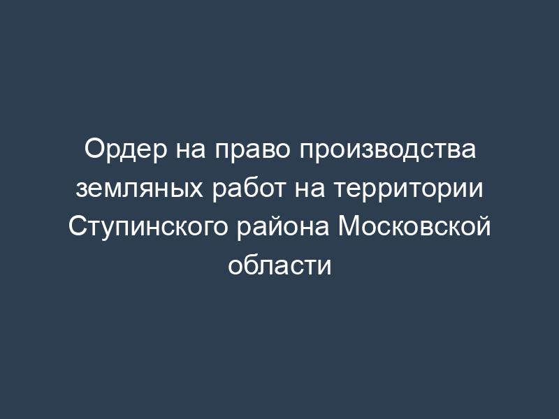 Ордер на право производства земляных работ на территории Ступинского района Московской области