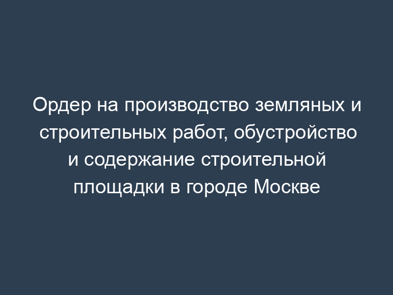 Ордер на производство земляных и строительных работ, обустройство и содержание строительной площадки в городе Москве