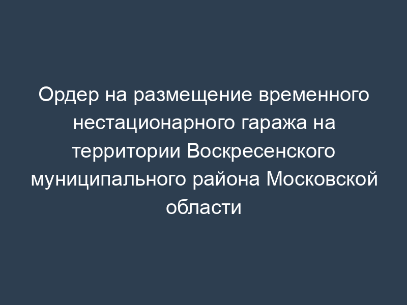 Ордер на размещение временного нестационарного гаража на территории Воскресенского муниципального района Московской области