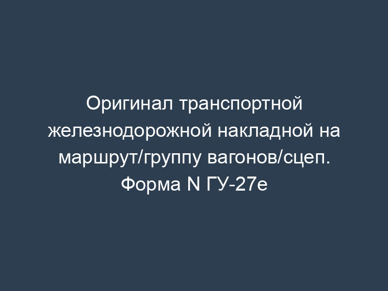 Оригинал транспортной железнодорожной накладной на маршрут/группу вагонов/сцеп. Форма N ГУ-27е