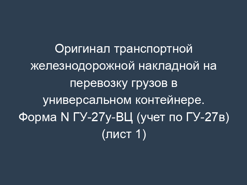 Оригинал транспортной железнодорожной накладной на перевозку грузов в универсальном контейнере. Форма N ГУ-27у-ВЦ (учет по ГУ-27в) (лист 1)