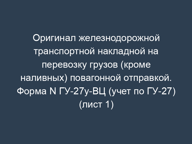 Оригинал железнодорожной транспортной накладной на перевозку грузов (кроме наливных) повагонной отправкой. Форма N ГУ-27у-ВЦ (учет по ГУ-27) (лист 1)