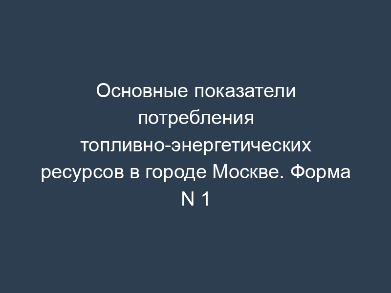 Основные показатели потребления топливно-энергетических ресурсов в городе Москве. Форма N 1