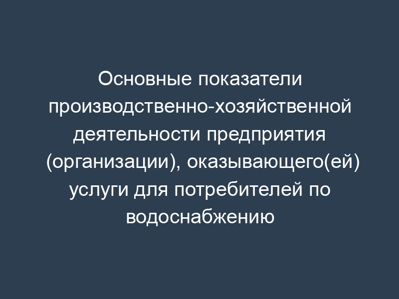 Основные показатели производственно-хозяйственной деятельности предприятия (организации), оказывающего(ей) услуги для потребителей по водоснабжению