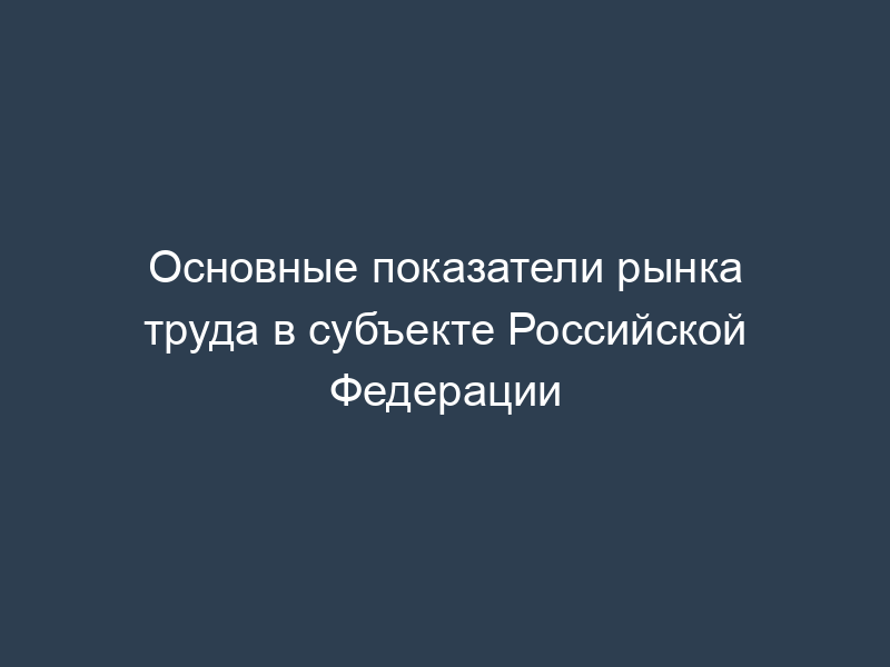Основные показатели рынка труда в субъекте Российской Федерации