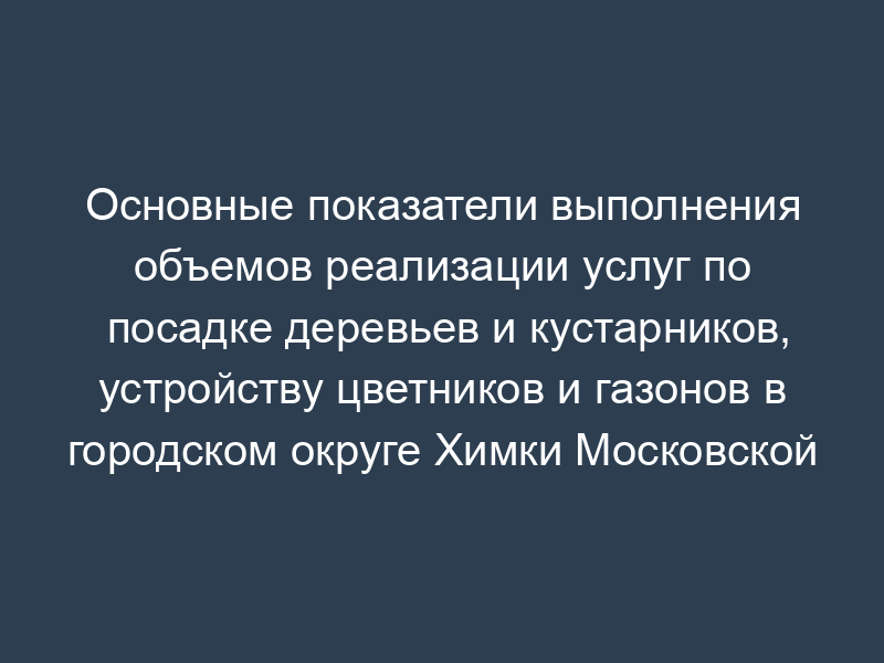 Основные показатели выполнения объемов реализации услуг по посадке деревьев и кустарников, устройству цветников и газонов в городском округе Химки Московской области