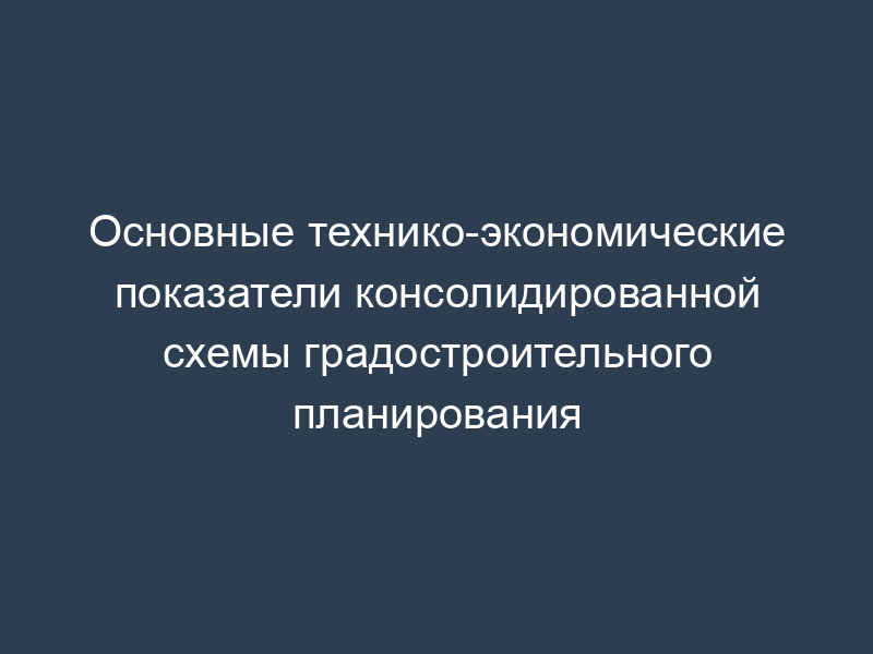 Основные технико-экономические показатели консолидированной схемы градостроительного планирования