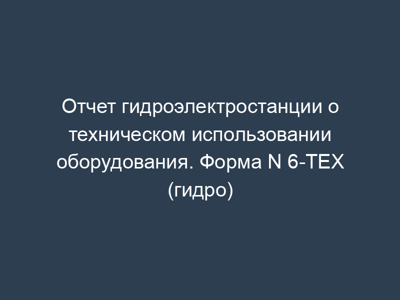 Отчет гидроэлектростанции о техническом использовании оборудования. Форма N 6-ТЕХ (гидро)