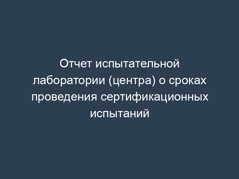 Отчет испытательной лаборатории (центра) о сроках проведения сертификационных испытаний