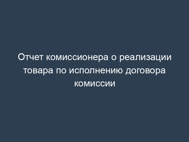 Отчет комиссионера о реализации товара по исполнению договора комиссии