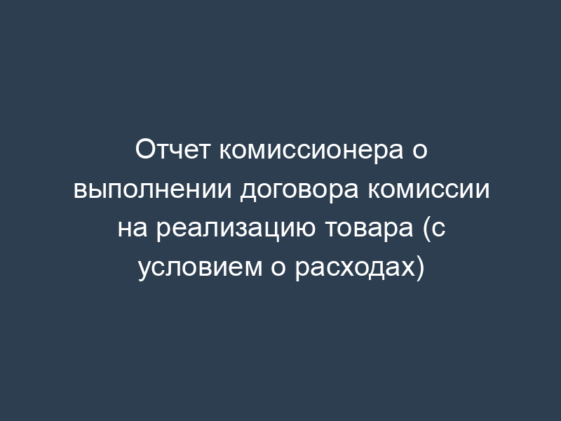 Отчет комиссионера о выполнении договора комиссии на реализацию товара (с условием о расходах)