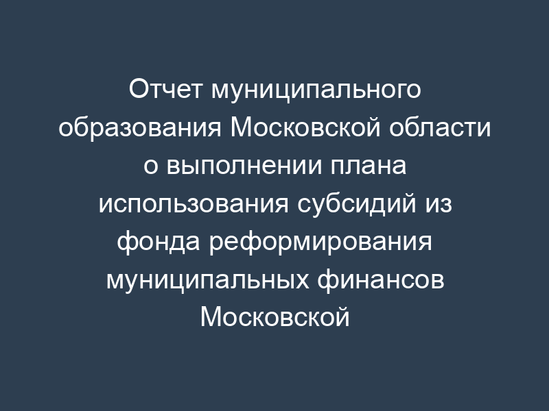 Отчет муниципального образования Московской области о выполнении плана использования субсидий из фонда реформирования муниципальных финансов Московской области