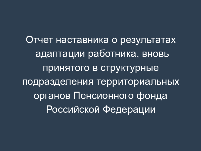 Отчет наставника о результатах адаптации работника, вновь принятого в структурные подразделения территориальных органов Пенсионного фонда Российской Федерации
