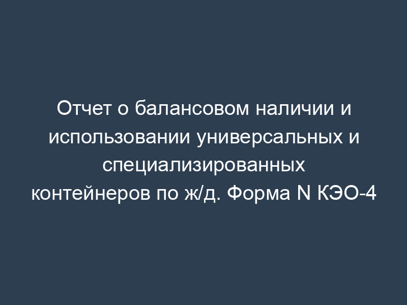 Отчет о балансовом наличии и использовании универсальных и специализированных контейнеров по ж/д. Форма N КЭО-4