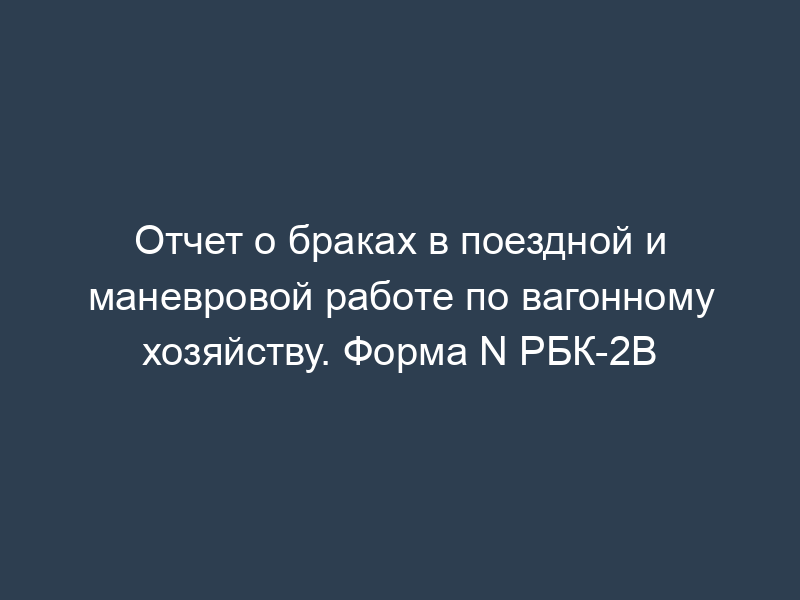 Отчет о браках в поездной и маневровой работе по вагонному хозяйству. Форма N РБК-2В