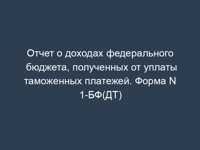 Отчет о доходах федерального бюджета, полученных от уплаты таможенных платежей. Форма N 1-БФ(ДТ)