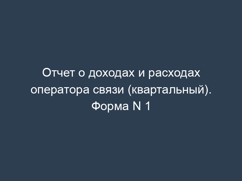 Отчет о доходах и расходах оператора связи (квартальный). Форма N 1
