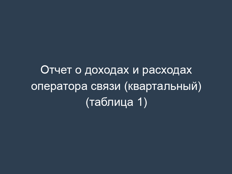 Отчет о доходах и расходах оператора связи (квартальный) (таблица 1)