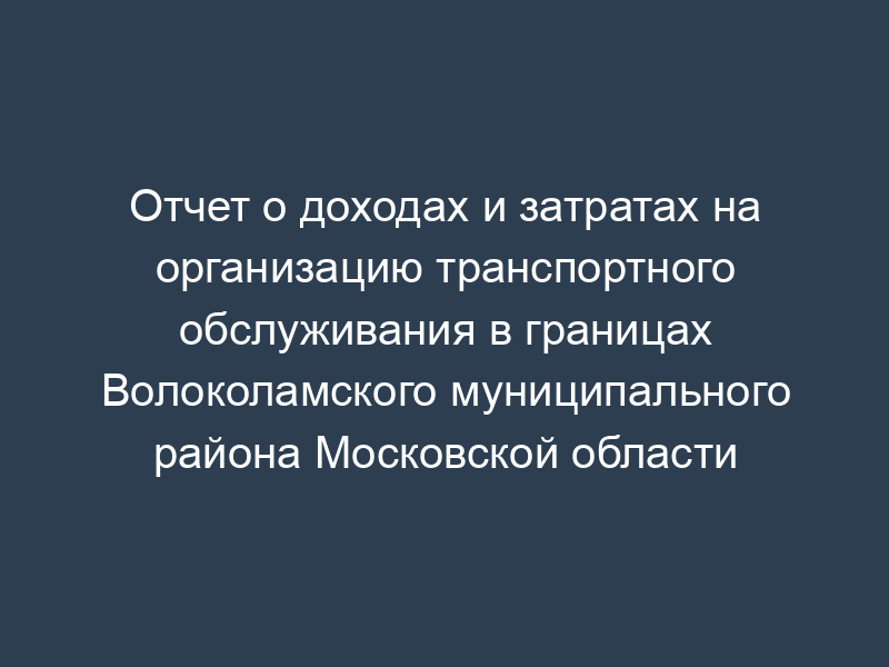 Отчет о доходах и затратах на организацию транспортного обслуживания в границах Волоколамского муниципального района Московской области