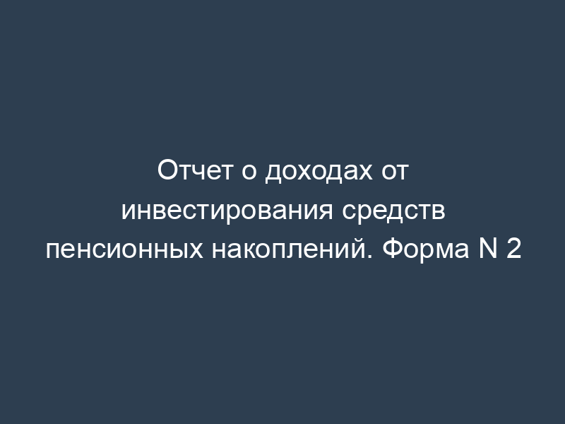 Отчет о доходах от инвестирования средств пенсионных накоплений. Форма N 2
