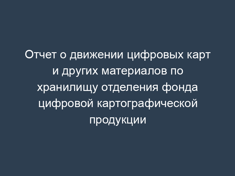 Отчет о движении цифровых карт и других материалов по хранилищу отделения фонда цифровой картографической продукции