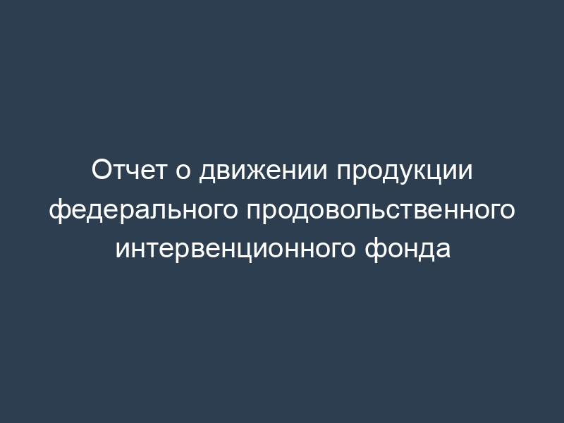 Отчет о движении продукции федерального продовольственного интервенционного фонда