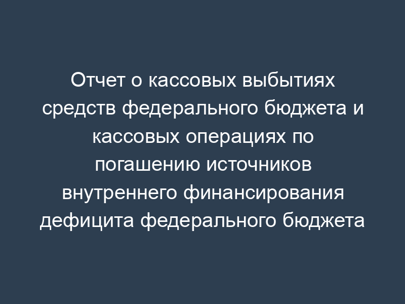 Отчет о кассовых выбытиях средств федерального бюджета и кассовых операциях по погашению источников внутреннего финансирования дефицита федерального бюджета