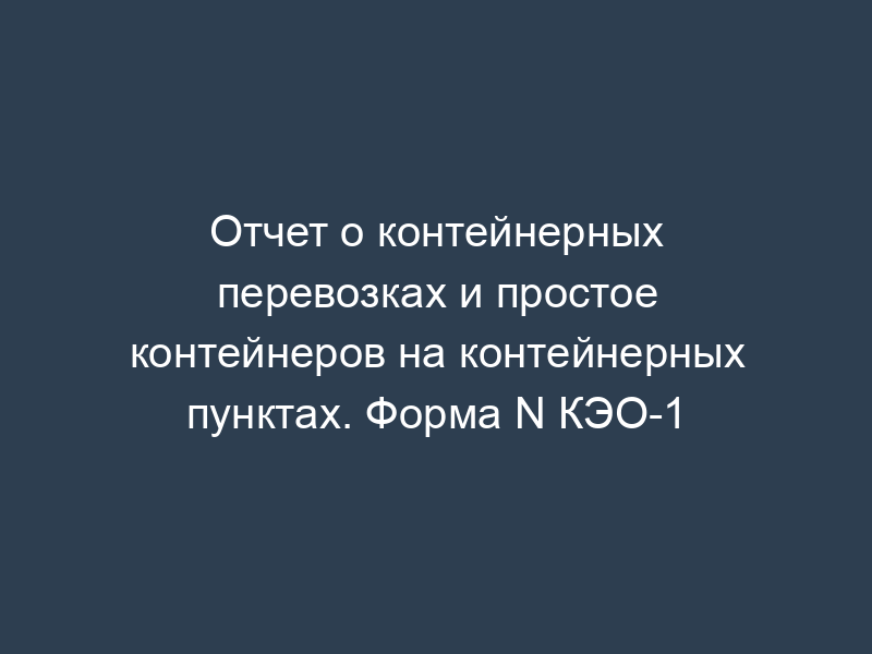 Отчет о контейнерных перевозках и простое контейнеров на контейнерных пунктах. Форма N КЭО-1