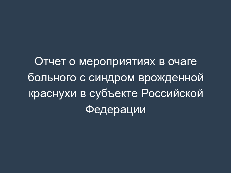 Отчет о мероприятиях в очаге больного с синдром врожденной краснухи в субъекте Российской Федерации
