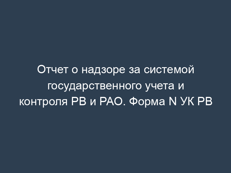 Отчет о надзоре за системой государственного учета и контроля РВ и РАО. Форма N УК РВ