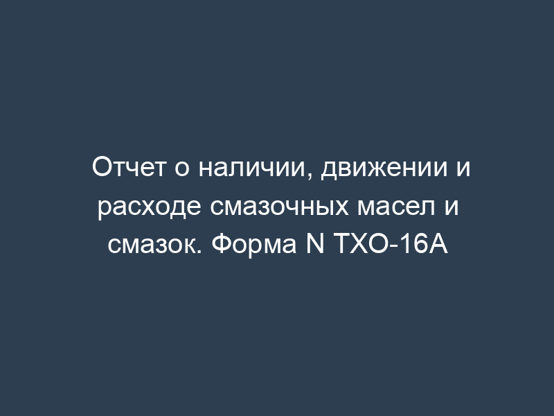 Отчет о наличии, движении и расходе смазочных масел и смазок. Форма N ТХО-16А