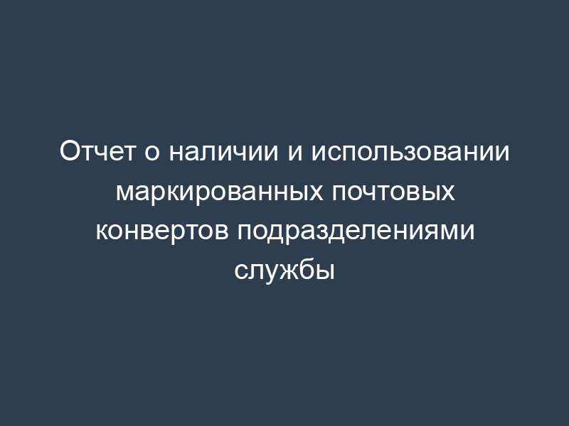Отчет о наличии и использовании маркированных почтовых конвертов подразделениями службы