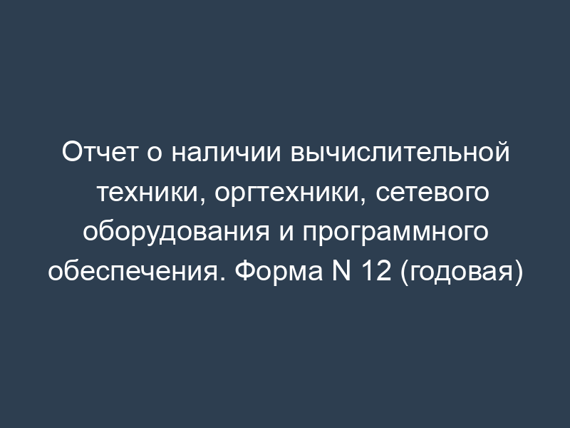 Отчет о наличии вычислительной техники, оргтехники, сетевого оборудования и программного обеспечения. Форма N 12 (годовая)