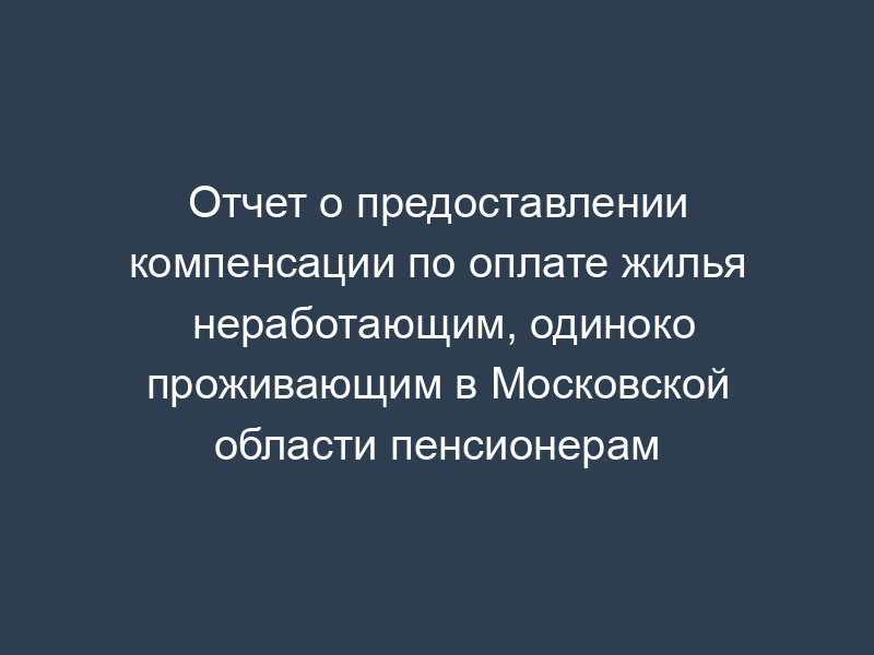 Отчет о предоставлении компенсации по оплате жилья неработающим, одиноко проживающим в Московской области пенсионерам