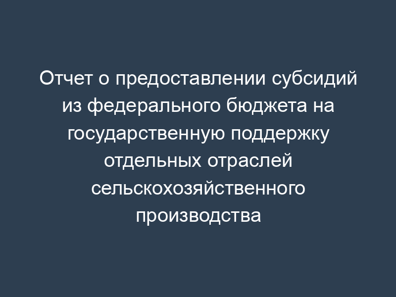 Отчет о предоставлении субсидий из федерального бюджета на государственную поддержку отдельных отраслей сельскохозяйственного производства