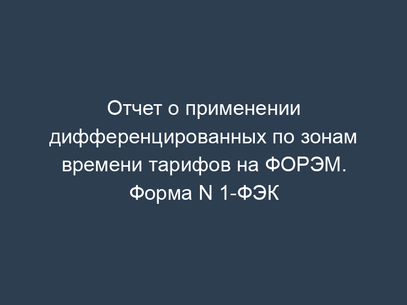 Отчет о применении дифференцированных по зонам времени тарифов на ФОРЭМ. Форма N 1-ФЭК