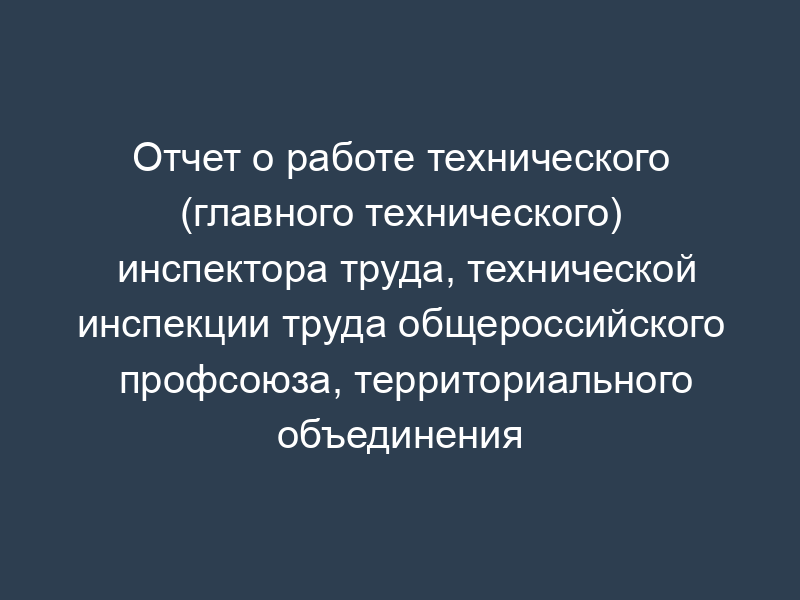 Отчет о работе технического (главного технического) инспектора труда, технической инспекции труда общероссийского профсоюза, территориального объединения организаций профсоюзов. Форма N 19-ТИ